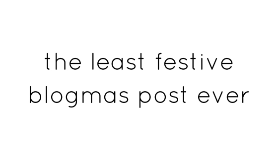 the least festive blogmas post ever.